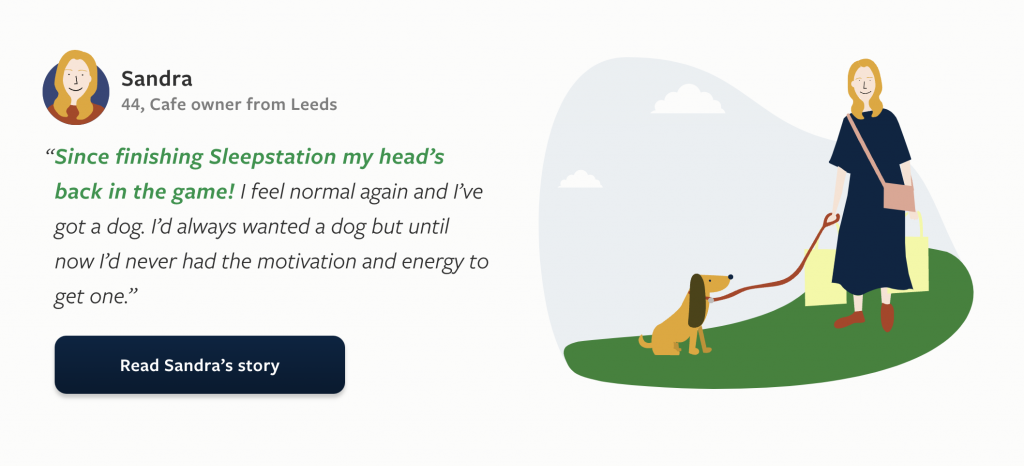 Sandra
44, Cafe owner from Leeds
Since finishing Sleepstation my head’s back in the game! I feel normal again and I’ve got a dog. I’d always wanted a dog but until now I’d never had the motivation and energy to get one.

Read Sandra’s story