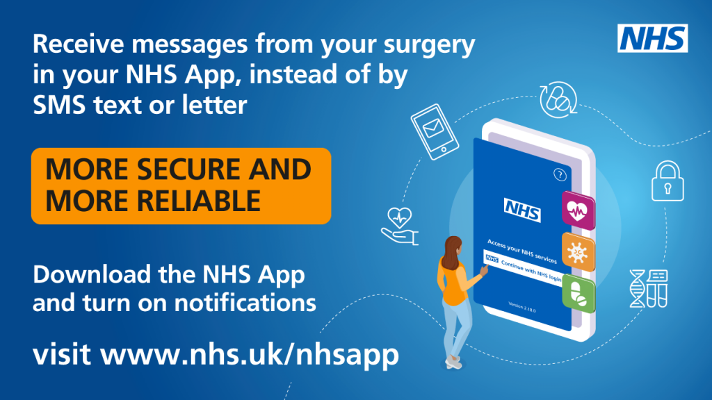 Receive messages from your surgery in your NHS App, instead of by SMS text or letter.

More secure and more reliable.

Download the NHS App and turn on notifications
visit www.nhs.uk/nhsapp