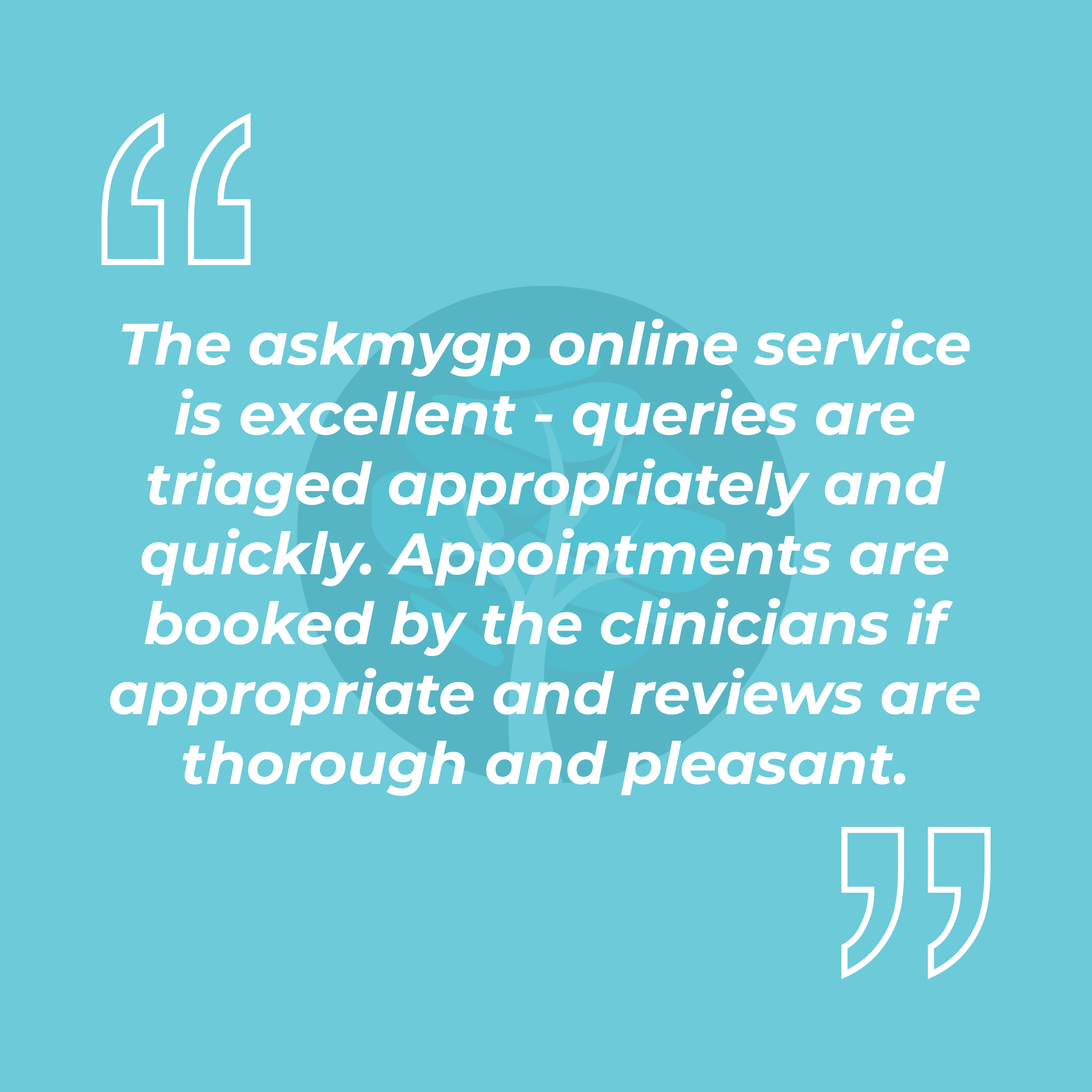 The askmygp online service is excellent - queries are triaged appropriately and quickly. Appointments are booked by the clinicians if appropriate and reviews are thorough and pleasant.