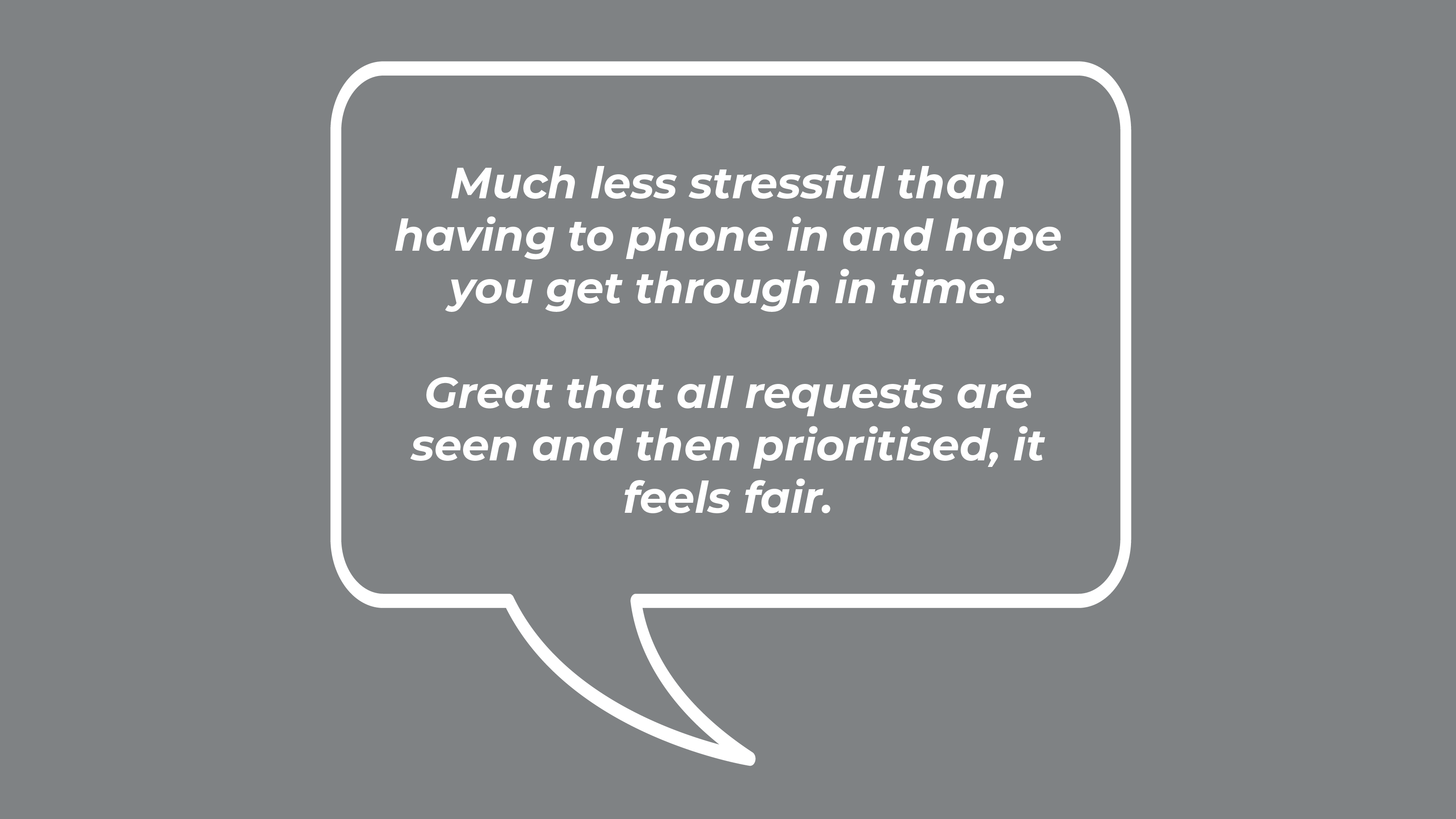 Much less stressful than having to phone in and hope you get through in time. Great that all requests are seen and then prioritised, it feels fair.