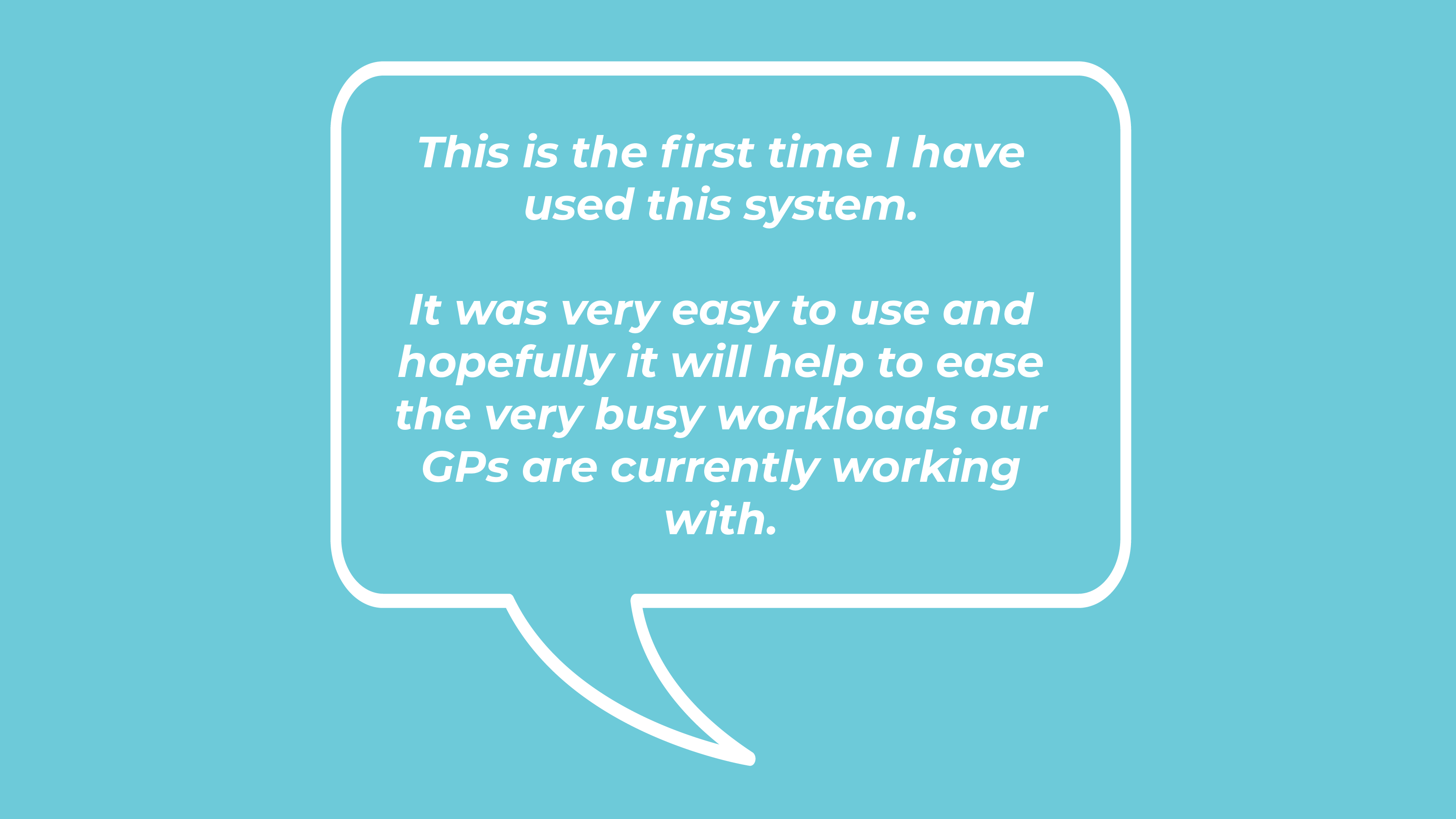 This is the first time I have used this system. It was very easy to use and hopefully it will help to ease the very busy workloads our GPs are currently working with.