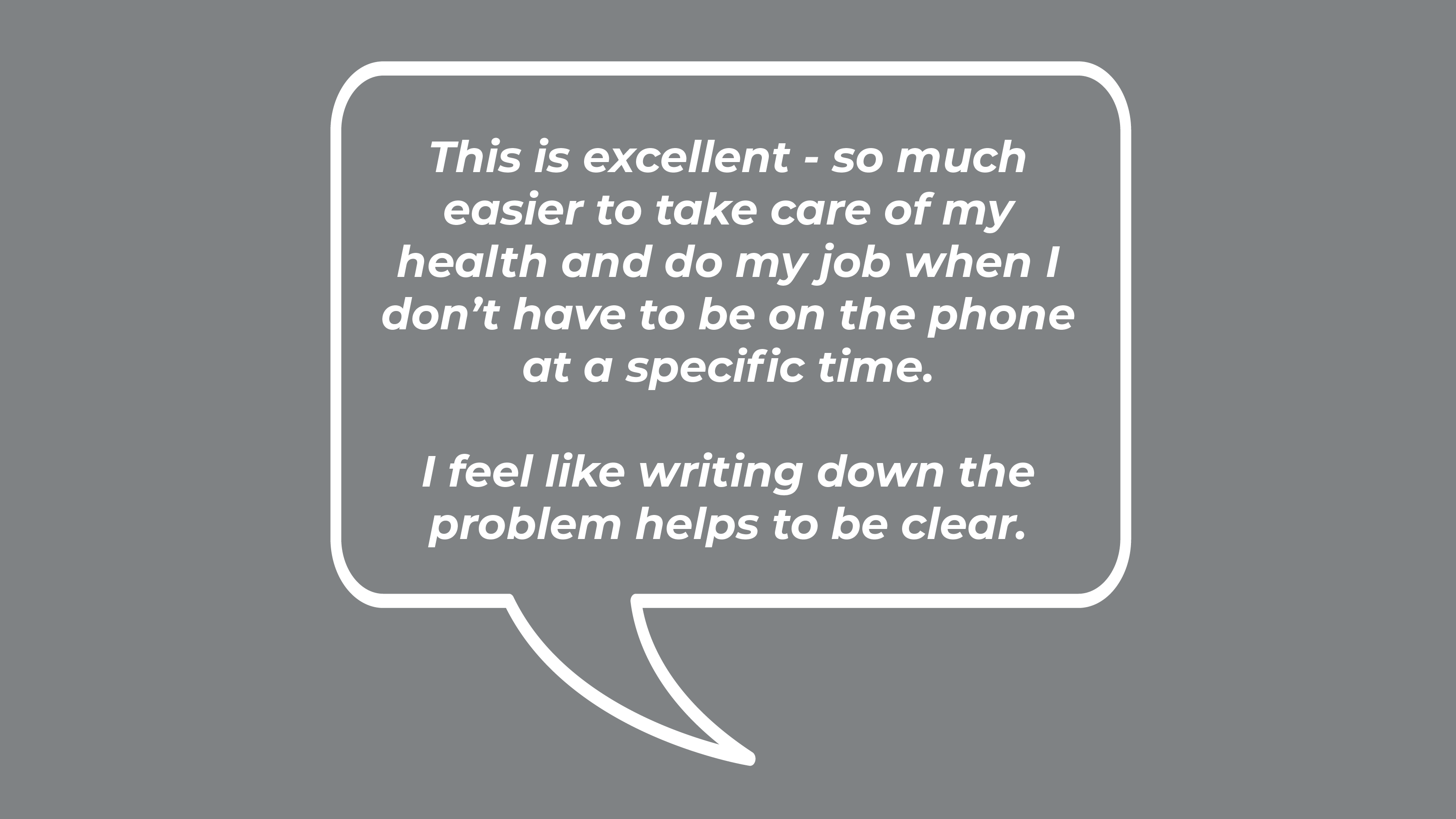 This is excellent - so much easier to take care of my health and do my job when I don’t have to be on the phone at a specific time. I feel like writing down the problem helps to be clear.