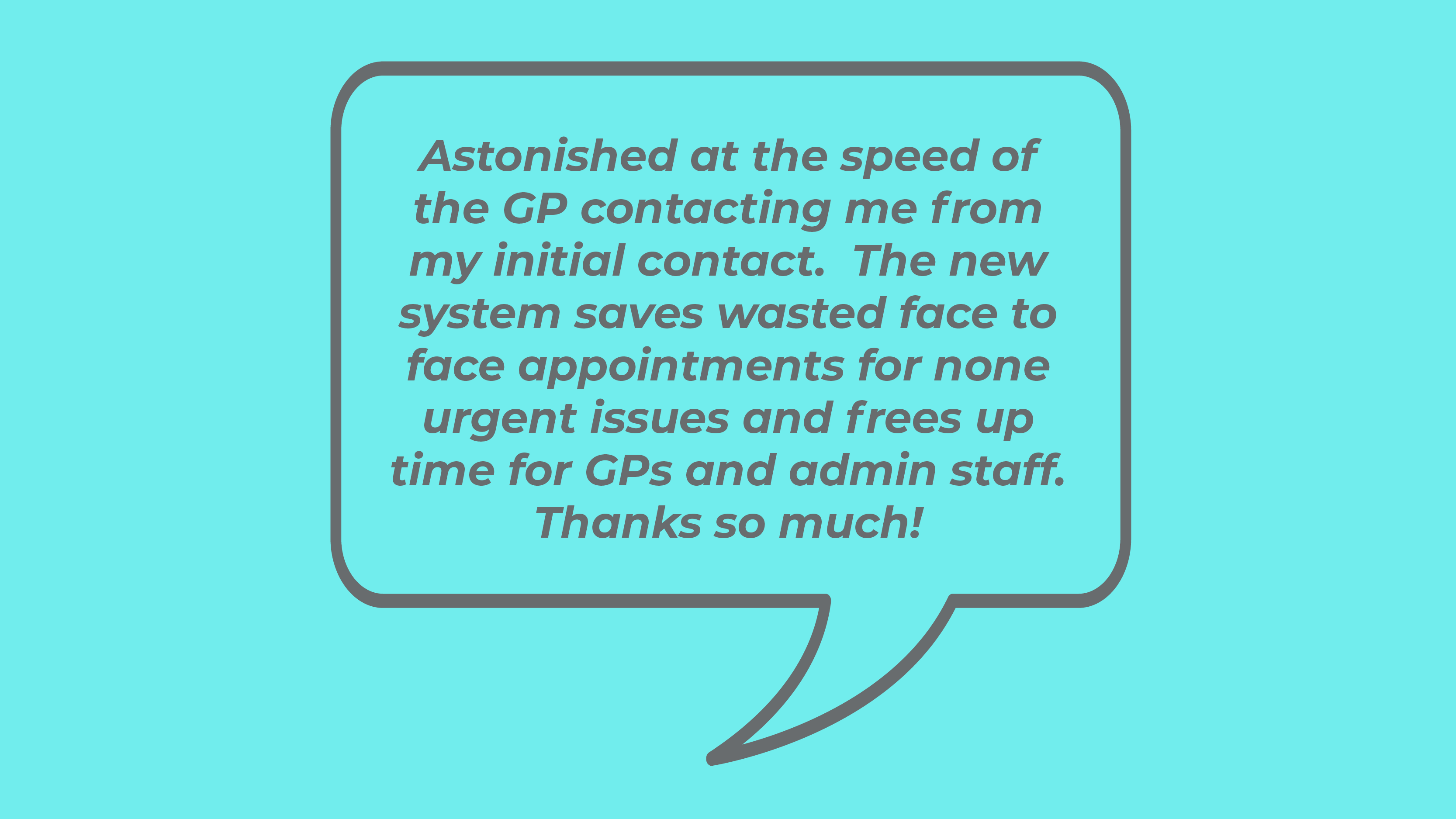 Astonished at the speed of the GP contacting me from my initial contact. The new system saves wasted face to face appointments for none urgent issues and frees up time for GPs and admin staff. Thanks so much!