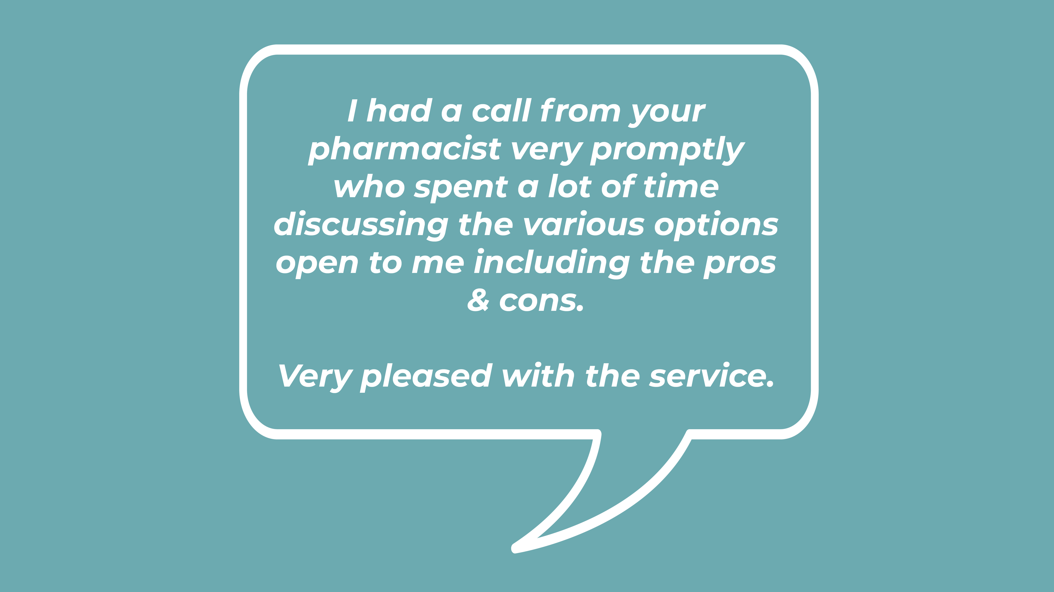 I had a call from your pharmacist very promptly who spent a lot of time discussing the various options open to me including the pros & cons. Very pleased with the service.