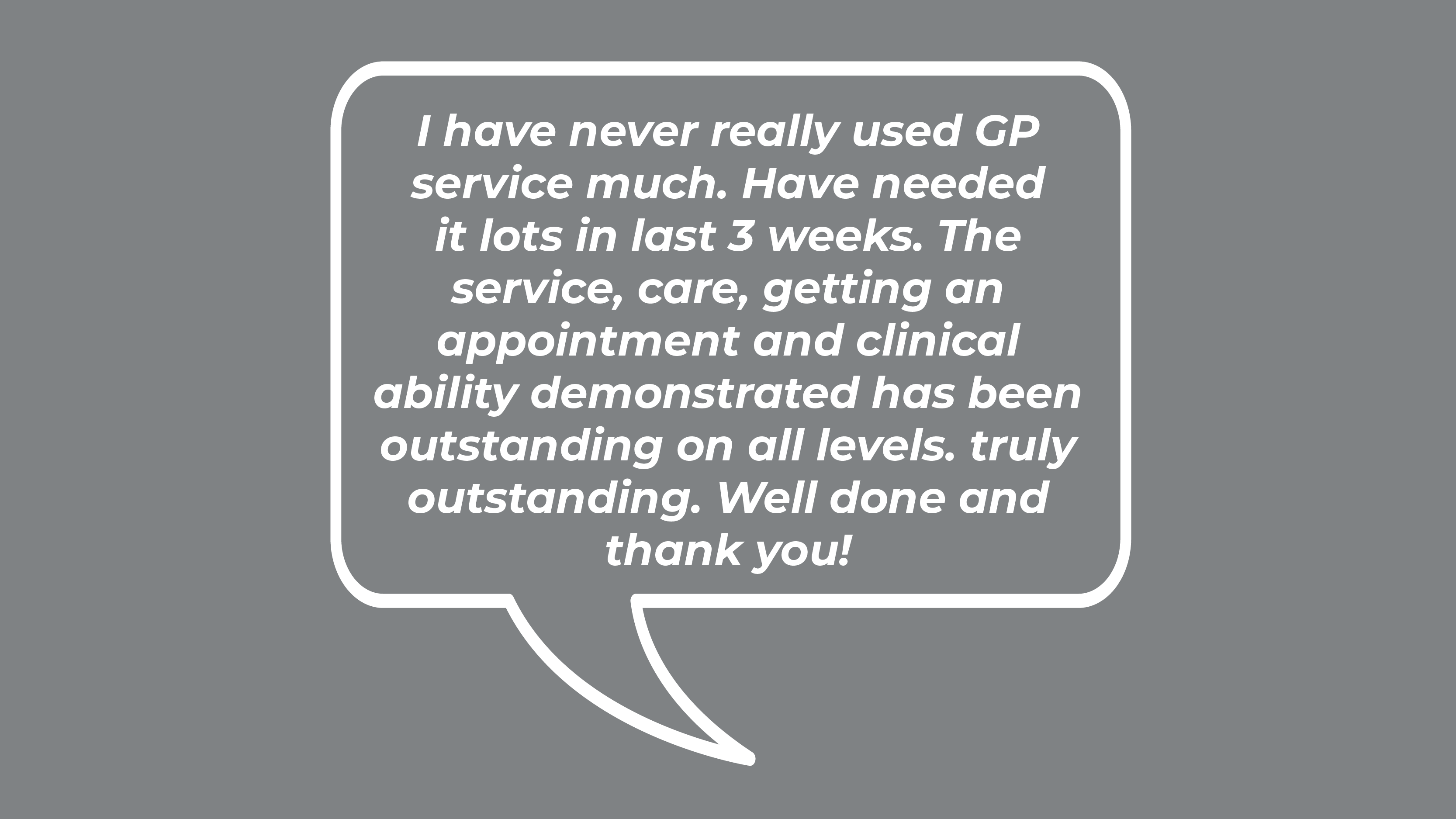 I have never really used GP service much. Have needed it lots in last 3 weeks. The service, care, getting an appointment and clinical ability demonstrated has been outstanding on all levels. truly outstanding. Well done and thank you!