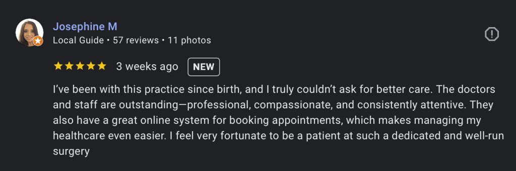 Google review from Jospehine M. "’ve been with this practice since birth, and I truly couldn’t ask for better care. The doctors and staff are outstanding—professional, compassionate, and consistently attentive. They also have a great online system for booking appointments, which makes managing my healthcare even easier. I feel very fortunate to be a patient at such a dedicated and well-run surgery"